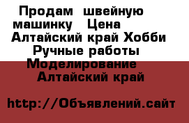 Продам  швейную     машинку › Цена ­ 1 000 - Алтайский край Хобби. Ручные работы » Моделирование   . Алтайский край